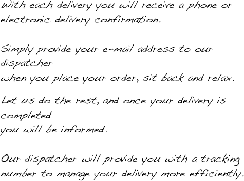 With each delivery you will receive a phone or electronic delivery confirmation.  Simply provide your e-mail address to our dispatcher  when you place your order, sit back and relax. 
 Let us do the rest, and once your delivery is completed  you will be informed.  Our dispatcher will provide you with a tracking number to manage your delivery more efficiently.
