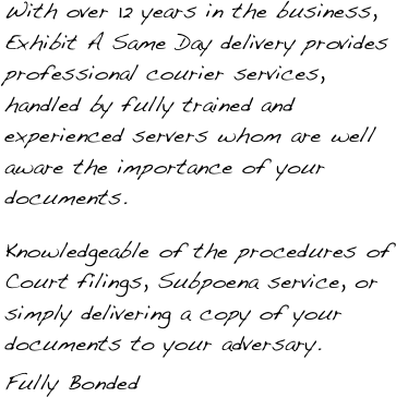 With over 12 years in the business, Exhibit A Same Day delivery provides professional courier services, handled by fully trained and experienced servers whom are well aware the importance of your documents.

Knowledgeable of the procedures of Court filings, Subpoena service, or simply delivering a copy of your documents to your adversary.
Fully Bonded